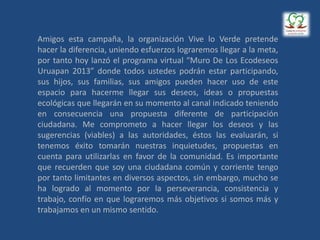 Amigos esta campaña, la organización Vive lo Verde pretende
hacer la diferencia, uniendo esfuerzos lograremos llegar a la meta,
por tanto hoy lanzó el programa virtual “Muro De Los Ecodeseos
Uruapan 2013” donde todos ustedes podrán estar participando,
sus hijos, sus familias, sus amigos pueden hacer uso de este
espacio para hacerme llegar sus deseos, ideas o propuestas
ecológicas que llegarán en su momento al canal indicado teniendo
en consecuencia una propuesta diferente de participación
ciudadana. Me comprometo a hacer llegar los deseos y las
sugerencias (viables) a las autoridades, éstos las evaluarán, si
tenemos éxito tomarán nuestras inquietudes, propuestas en
cuenta para utilizarlas en favor de la comunidad. Es importante
que recuerden que soy una ciudadana común y corriente tengo
por tanto limitantes en diversos aspectos, sin embargo, mucho se
ha logrado al momento por la perseverancia, consistencia y
trabajo, confío en que lograremos más objetivos si somos más y
trabajamos en un mismo sentido.
 