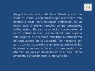 Amigos la campaña cuida tu ambiente y vive lo
verde así como la organización que represento está
dirigida a crear “concientización ambiental”, es un
hecho que si existen cambios comportamentales,
actitudinales… Habrá una evolución socio-ambiental
en los individuos y en la comunidad, para llegar a
este objetivo es necesario modificar nuestra forma
de conducirnos en la sociedad, “es necesario ser
participativos, convertirnos en agentes activos de los
intereses comunes a través de propuestas que
ofrezcan mejores posibilidades de vida, en el plano
ambiental es fundamental la intervención”.
 
