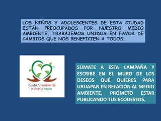 LOS NIÑOS Y ADOLESCENTES DE ESTA CIUDAD
ESTÁN PREOCUPADOS POR NUESTRO MEDIO
AMBIENTE, TRABAJEMOS UNIDOS EN FAVOR DE
CAMBIOS QUE NOS BENEFICIEN A TODOS.
SÚMATE A ESTA CAMPAÑA Y
ESCRIBE EN EL MURO DE LOS
DESEOS QUÉ QUIERES PARA
URUAPAN EN RELACIÓN AL MEDIO
AMBIENTE, PROMETO ESTAR
PUBLICANDO TUS ECODESEOS.
 