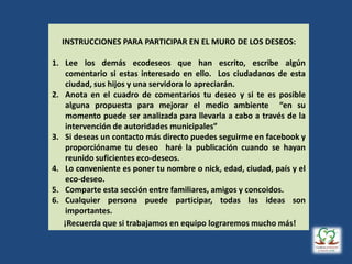INSTRUCCIONES PARA PARTICIPAR EN EL MURO DE LOS DESEOS:
1. Lee los demás ecodeseos que han escrito, escribe algún
comentario si estas interesado en ello. Los ciudadanos de esta
ciudad, sus hijos y una servidora lo apreciarán.
2. Anota en el cuadro de comentarios tu deseo y si te es posible
alguna propuesta para mejorar el medio ambiente “en su
momento puede ser analizada para llevarla a cabo a través de la
intervención de autoridades municipales”
3. Si deseas un contacto más directo puedes seguirme en facebook y
proporcióname tu deseo haré la publicación cuando se hayan
reunido suficientes eco-deseos.
4. Lo conveniente es poner tu nombre o nick, edad, ciudad, país y el
eco-deseo.
5. Comparte esta sección entre familiares, amigos y concoidos.
6. Cualquier persona puede participar, todas las ideas son
importantes.
 