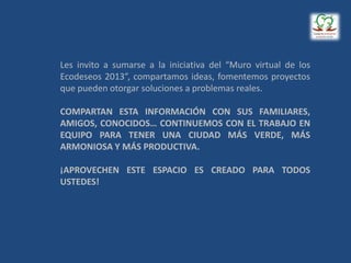Les invito a sumarse a la iniciativa del “Muro virtual de los
Ecodeseos 2013”, compartamos ideas, fomentemos proyectos
que pueden otorgar soluciones a problemas reales.
COMPARTAN ESTA INFORMACIÓN CON SUS FAMILIARES,
AMIGOS, CONOCIDOS… CONTINUEMOS CON EL TRABAJO EN
EQUIPO PARA TENER UNA CIUDAD MÁS VERDE, MÁS
ARMONIOSA Y MÁS PRODUCTIVA.
¡APROVECHEN ESTE ESPACIO ES CREADO PARA TODOS
USTEDES!
 