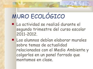 MURO ECOLÓGICO
   La actividad se realizó durante el
    segundo trimestre del curso escolar
    2011-2012.
   Los alumnos debían elaborar murales
    sobre temas de actualidad
    relacionados con el Medio Ambiente y
    colgarlos en un panel forrado que
    montamos en clase.
 