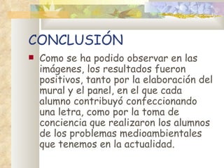CONCLUSIÓN
   Como se ha podido observar en las
    imágenes, los resultados fueron
    positivos, tanto por la elaboración del
    mural y el panel, en el que cada
    alumno contribuyó confeccionando
    una letra, como por la toma de
    conciencia que realizaron los alumnos
    de los problemas medioambientales
    que tenemos en la actualidad.
 