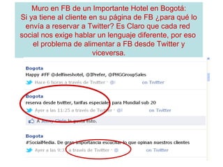 Muro en FB de un Importante Hotel en Bogotá: Si ya tiene al cliente en su página de FB ¿para qué lo envía a reservar a Twitter? Es Claro que cada red  social nos exige hablar un lenguaje diferente, por eso  el problema de alimentar a FB desde Twitter y viceversa. 