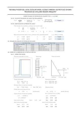 DISEÑO DE MURO DE CONTENCION EN VOLADIZO TIPO III - H=3.50M
“REHABILITACION DEL LOCAL ESCOLAR DANIEL ALCIDES CARRION, DISTRITO DE ACHOMA-
PROVINCIA DE CAYLLOMA-REGIÓN AREQUIPA”
04.02. FACTOR DE SEGURIDAD DEL MURO POR DESLIZAMIENTO
F.S.= = = >
04.03. VERIFICACION DE LA PRESION DEL SUELO
Punto de paso de la resultante y verificacion de la excentricidad
x= = = m
e= = m < B = 0.5 m
6
Reacciones del terreno sobre el muro y verificacion de la capacidad portante q1,2= (P/S*L)
q1= kg/cm2 < 1.63 kg/cm2
q2= kg/cm2 < 1.63 kg/cm2
05. RESUMEN DEL ANALISIS DE ESTABILIDAD DEL MURO
06. DISEÑO DE LA ARMADURA DE LA PANTALLA VERTICAL
06.01. DISEÑO POR FLEXION
Presiones producidas en el muro Sobrecarga Presion de terreno
Ca*hs*w
kg
kg
kg/m Ca*Ht*w= kg/m
Fuerzas Horizontales Momentos horizontales
Fh1= kg Mh1= kg*m
Fh2= kg Mh1= kg*m
Momento ultimo en la base de la pantalla
Mu= 1.7*(Mh1+Mh2) = kg*m (Momento Ultimo)
Peralte efectivo de la base del muro
r= m (recubrimiento) d= m (peralte efectivo)
Calculo del acero principal de la pantalla Mu = 0.9*b*d2
*f'c*w*(1-0.59w)
w1= w2=
r= As= cm2
Acero minimo vertical Amin= cm2 As= cm2
Acero minimo horizontal abajo Acero minimo horizontal arriba
Amin= cm2 Amin= cm2
As= cm2 As= cm2
0.003527 9.70
5.25
8.75 7.50
5.25
8.75 7.50
0.0705341
1.6243812
0.275
0.05
1692.120 2622.786
2962 3060.733
9661.982
m
545.845 1910.967
1.55 m
Cumple
Cumple
Presion del terreno q2 Presion del terreno q2
Cumple Cumple
Excentricidad Cumple Cumple
Excentricidad
Por deslizamiento
Presion del terreno q1
1692.120
2962
1.03
Por volteo
Por deslizamiento
Presion del terreno q1
Cumple
Cumple
Cumple
Con Sobre Carga Sin Sobre Carga
Factor de seguridad Factor de seguridad
Por volteo
Estado Estado
Cumple
0.468 Cumple
0.503 Cumple
-0.02
ƩFv' 14564.52
0.5*B - x Cumple
*(1±6*e/L)
ƩFh' 3775.702
ƩM' 22105.81 1.518
μct*ƩFv' 8738.712 2.31 1.50 Cumple
factor de seguridad
 