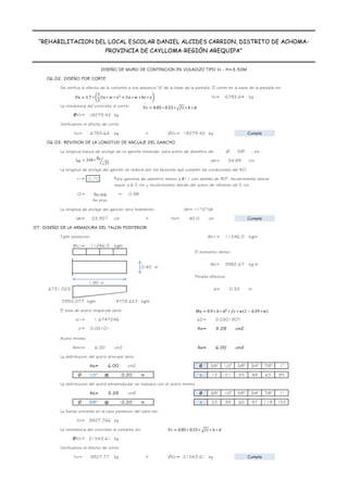 DISEÑO DE MURO DE CONTENCION EN VOLADIZO TIPO III - H=3.50M
“REHABILITACION DEL LOCAL ESCOLAR DANIEL ALCIDES CARRION, DISTRITO DE ACHOMA-
PROVINCIA DE CAYLLOMA-REGIÓN AREQUIPA”
06.02. DISEÑO POR CORTE
Se verifica el efecto de la cortante a una distancia "d" de la base de la pantalla. El corte en la base de la pantalla es:
Vu= kg
La resistencia del concreto al corte:
ØVc= kg
Verificamos el efecto de corte
Vu= kg < ØVc= kg
06.03. REVISION DE LA LONGITUD DE ANCLAJE DEL GANCHO
La longitud basica de anclaje de un gancho estandar, para acero de diametro de: Ø 5/8" , es:
ldh= cm
La longitud de anclaje del gancho se reduce por los factores que cumplen las condiciones del ACI
r1= 0.70 Para ganchos de diametro menor a #11 con dobles de 90°, recubrimiento lateral
mayor a 6.5 cm y recubrimiento detrás del acero de refuerzo de 5 cm.
r2= = 0.98
La longitud de anclaje del gancho sera finalmente: ldh= r1*r2*ldh
ldh= cm < Hz= cm
07. DISEÑO DE LA ARMADURA DEL TALON POSTERIOR
Talón posterior: Wu1= kg/m
Wu1= kg/m
El momento ultimo:
Mu= kg-m
Peralte efectivo
1.80 m
d= m
kg/m kg/m
El area de acero requerida será:
0.59 A
w1= w2= -1 B
r= As= cm2 0.02 C
Acero minimo
Amin= cm2 As= cm2
La distribucion del acero principal sera:
As= cm2 Ø 3/8" 1/2" 5/8" 3/4" 7/8" 1"
area 0.71 1.27 1.98 2.85 3.88 5.07
Ø 1/2" @ m s 12 21 33 48 65 85
La distribucion del acero perpendicular se realizara con el acero minimo
As= cm2 Ø 3/8" 1/2" 5/8" 3/4" 7/8" 1"
area 0.71 1.27 1.98 2.85 3.88 5.07
Ø 3/8" @ m s 22 39 60 87 118 155
La fuerza cortante en la cara posterior del talon es:
Vu= kg
La resistencia del concreto al cortante es:
ØVc= kg
Verificamos el efecto de corte
Vu= kg < ØVc= kg
3.28
0.20
3827.766
21543.61
3827.77 21543.61 Cumple
0.20
6.00
0.40 m
11246.0
4778.657
3982.67
0.33
0.00101 3.28
6.00 6.00
1.6747246 0.0201907
6731.023
5950.077
11246.0
6783.64
18279.42
6783.64 Cumple
18279.42
34.89
As req
As prov
23.927 40.0 Cumple
1.7 ∗
1
2
∗ ∗ ∗ ∗ ℎ ∗
! 318 ∗ $
%
&
'
0.9 ∗ ( ∗ ∗ % ∗ )1 0.59 ∗ +
% 0.85 ∗ 0.53 ∗ %
&
∗ ( ∗
% 0.85 ∗ 0.53 ∗ %
&
∗ ( ∗
 