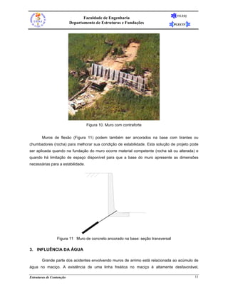 FEUERJ
                                 Faculdade de Engenharia
                          Departamento de Estruturas e Fundações                  PGECIV




                                   Figura 10. Muro com contraforte


       Muros de flexão (Figura 11) podem também ser ancorados na base com tirantes ou
chumbadores (rocha) para melhorar sua condição de estabilidade. Esta solução de projeto pode
ser aplicada quando na fundação do muro ocorre material competente (rocha sã ou alterada) e
quando há limitação de espaço disponível para que a base do muro apresente as dimensões
necessárias para a estabilidade.




                 Figura 11 Muro de concreto ancorado na base: seção transversal

3. INFLUÊNCIA DA ÁGUA

       Grande parte dos acidentes envolvendo muros de arrimo está relacionada ao acúmulo de
água no maciço. A existência de uma linha freática no maciço é altamente desfavorável,

Estruturas de Contenção                                                                     11
 