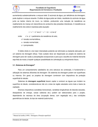 FEUERJ
                                   Faculdade de Engenharia
                            Departamento de Estruturas e Fundações                    PGECIV


aumentando substancialmente o empuxo total. O acúmulo de água, por deficiência de drenagem,
pode duplicar o empuxo atuante. O efeito da água pode ser direto, resultante do acúmulo de água
junto ao tardoz interno do muro, ou indireto, produzindo uma redução da resistência ao
cisalhamento do maciço em decorrência do acréscimo das pressões intersticiais. A resistência ao
cisalhamento dos solos é expressa pela equação:


                           τ = c’ + σ’ tan φ’ = c’ + (σ − u) tan φ’

          onde:       c’ e φ’ = parâmetros de resistência do solo;
               σ’= tensão normal efetiva;
               σ = tensão normal total ;
               u = poropressão.


          O efeito direto é o de maior intensidade podendo ser eliminado ou bastante atenuado, por
um sistema de drenagem eficaz. Todo cuidado deve ser dispensado ao projeto do sistema de
drenagem para dar vazão a precipitações excepcionais e para que a escolha do material drenante
seja feita de modo a impedir qualquer possibilidade de colmatação ou entupimento futuro.


3.1. Sistemas de Drenagem2

          Para um comportamento satisfatório de uma estrutura de contenção, é fundamental a
utilização de sistemas eficientes de drenagem. Os sistemas de drenagem podem ser superficiais
ou internos. Em geral, os projetos de drenagem combinam com dispositivos de proteção
superficial do taluder.
          Sistemas de drenagem superficial devem captar e conduzir as águas que incidem na
superfície do talude, considerando-se não só a área da região estudada como toda a bacia de
captação.
          Diversos dispositivos (canaletas transversais, canaletas longitudinais de descida (escada),
dissipadores de energia, caixas coletoras etc.) podem ser selecionados para o projeto,
dependendo da natureza da área (ocupação densa, com vegetação etc.), das condições
geométricas do talude, do tipo de material (solo/rocha).




2
    Manual da GeoRio (1999) – Drenagem e Proteção superficial

Estruturas de Contenção                                                                            12
 