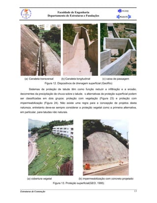 FEUERJ
                                 Faculdade de Engenharia
                          Departamento de Estruturas e Fundações                   PGECIV




    (a) Canaleta transversal        (b) Canaleta longitudinal         (c) caixa de passagem
                      Figura 12. Dispositivos de drenagem superficial (GeoRio)

       Sistemas de proteção de talude têm como função reduzir a infiltração e a erosão,
decorrentes da precipitação de chuva sobre o talude. s alternativas de proteção superficial podem
ser classificadas em dois grupos: proteção com vegetação (Figura 23) e proteção com
impermeabilização (Figura 24). Não existe uma regra para a concepção de projetos desta
natureza, entretanto deve-se sempre considerar a proteção vegetal como a primeira alternativa,
em particular, para taludes não naturais.




      (a) cobertura vegetal                        (b) impermeabilização com concreto projetado
                              Figura 13. Proteção superficial(GEO, 1995)


Estruturas de Contenção                                                                           13
 