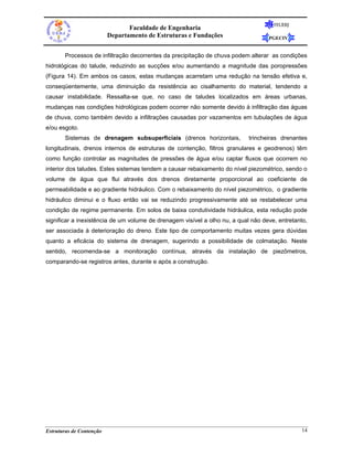 FEUERJ
                                 Faculdade de Engenharia
                          Departamento de Estruturas e Fundações                   PGECIV


       Processos de infiltração decorrentes da precipitação de chuva podem alterar as condições
hidrológicas do talude, reduzindo as sucções e/ou aumentando a magnitude das poropressões
(Figura 14). Em ambos os casos, estas mudanças acarretam uma redução na tensão efetiva e,
conseqüentemente, uma diminuição da resistência ao cisalhamento do material, tendendo a
causar instabilidade. Ressalta-se que, no caso de taludes localizados em áreas urbanas,
mudanças nas condições hidrológicas podem ocorrer não somente devido à infiltração das águas
de chuva, como também devido a infiltrações causadas por vazamentos em tubulações de água
e/ou esgoto.
       Sistemas de drenagem subsuperficiais (drenos horizontais,            trincheiras drenantes
longitudinais, drenos internos de estruturas de contenção, filtros granulares e geodrenos) têm
como função controlar as magnitudes de pressões de água e/ou captar fluxos que ocorrem no
interior dos taludes. Estes sistemas tendem a causar rebaixamento do nível piezométrico, sendo o
volume de água que flui através dos drenos diretamente proporcional ao coeficiente de
permeabilidade e ao gradiente hidráulico. Com o rebaixamento do nível piezométrico, o gradiente
hidráulico diminui e o fluxo então vai se reduzindo progressivamente até se restabelecer uma
condição de regime permanente. Em solos de baixa condutividade hidráulica, esta redução pode
significar a inexistência de um volume de drenagem visível a olho nu, a qual não deve, entretanto,
ser associada à deterioração do dreno. Este tipo de comportamento muitas vezes gera dúvidas
quanto a eficácia do sistema de drenagem, sugerindo a possibilidade de colmatação. Neste
sentido, recomenda-se a monitoração contínua, através da instalação de piezômetros,
comparando-se registros antes, durante e após a construção.




Estruturas de Contenção                                                                         14
 