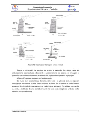 FEUERJ
                                                Faculdade de Engenharia
                                         Departamento de Estruturas e Fundações                                           PGECIV



                                 proteção lateral                                               proteção lateral
                   canaleta                                                          canaleta




  tubo de                                                        tubo de
  PVC φ 75                      aterro                           PVC φ 75
                                compactado

                                           filtro/material                                            filtro/material
                                                             canaleta                                 drenante
canaleta                                   drenante



                                                                                                       tubo de drenagem
                         (a)            tubo de drenagem                             (b)               concreto magro
  concreto magro




                           proteção lateral                                                proteção lateral
                                                                            canaleta
              canaleta


                               filtro
   tubo PVC                                                    tubo de PVC              aterro
   φ 75                                                         φ 75                  compactado
                                  aterro compactado
                                                                                             filtro
   canaleta
                                                                   canaleta

                                    mat. drenante                                                        mat. drenante
                                    em sacos porosos

                   (c)            concreto magro              concreto magro
                                                                               (d)



                                          Figura 16. Sistemas de Drenagem – dreno vertical


           Durante a construção da estrutura de arrimo, a execução dos drenos deve ser
cuidadosamente acompanhada, observando o posicionamento do colchão de drenagem e
garantindo que durante o lançamento do material não haja contaminação e/ou segregação.
           A Figura 17 mostra a drenagem em funcionamento
           Os muros com características drenantes (crib walls                                         e gabiões), também requerem
instalação de filtro vertical na face interna do muro, a menos que o material de preenchimento
atue como filtro, impedindo o carreamento da fração fina do retroaterro. Em gabiões, recomenda-
se, ainda, a instalação de uma camada drenante na base para proteção da fundação contra
eventuais processos erosivos.




Estruturas de Contenção                                                                                                             17
 
