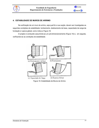 FEUERJ
                                 Faculdade de Engenharia
                          Departamento de Estruturas e Fundações                 PGECIV




4. ESTABILIDADE DE MUROS DE ARRIMO

       Na verificação de um muro de arrimo, seja qual for a sua seção, devem ser investigadas as
seguintes condições de estabilidade: tombamento, deslizamento da base, capacidade de carga da
fundação e ruptura global, como indica a Figura 18.
       O projeto é conduzido assumindo-se um pré-dimensionamento (Figura 19) e, em seguida,
verificando-se as condições de estabilidade.




                             Figura 18. Estabilidade de Muros de Arrimo




Estruturas de Contenção                                                                       19
 