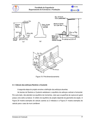 FEUERJ
                                 Faculdade de Engenharia
                          Departamento de Estruturas e Fundações                  PGECIV




                                  Figura 19. Pré-dimensionamento




4.1. Cálculo dos esforços Rankine x Coulomb

       A segunda etapa do projeto envolve a definição dos esforços atuantes.
       As teorias de Rankine e Coulomb satisfazem o equilíbrio de esforços vertical e horizontal.
Por outro lado, não atendem ao equilíbrio de momentos, visto que a superfície de ruptura em geral
possui uma certa curvatura. O critério de equilíbrio de projeto depende da geometria da seção. A
Figura 20 mostra exemplos de calculo usando os 2 métodos e a Figura 21 mostra exemplos de
calculo para o caso de muro cantilever




Estruturas de Contenção                                                                        20
 