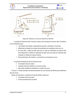 FEUERJ
                                 Faculdade de Engenharia
                          Departamento de Estruturas e Fundações                    PGECIV




                          Figura 20. Esforços no muro (a) Coulomb (b) Rankine

       A solução de Rankine tende a fornecer valores mais elevados de empuxo ativo. Entretanto
é mais utilizada porque:
                as soluções são simples, especialmente quando o retroaterro é horizontal.
               dificilmente se dispõe dos valores dos parâmetros de resistência solo-muro (δ).
               No caso ativo, o efeito do atrito solo-muro no valor do coeficiente de empuxo ativo
               Ka é desprezível. O efeito do coeficiente de atrito solo-muro pode ser expresso pela
               mudança na direção do empuxo total EA
               Para paramentos não verticais, o solo pode ser incorporado ao muro


       As grandes limitações da teoria de Rankine são:
               O retroaterro deve ser plano
               A parede não deve interferir na cunha de ruptura
               Não existe resistência mobilizada no contato solo-muro
   A Figura 21 mostra exemplos de dimensionamento de uso da teoria de Rankine para diferentes
tipos de muros.
   Apesar de mais geral, a solução de Coulomb também impõe que:
               O retroaterro deve ser plano
               A face da parede deve ser plana




Estruturas de Contenção                                                                          21
 