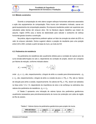 FEUERJ
                                 Faculdade de Engenharia
                          Departamento de Estruturas e Fundações                       PGECIV


4.2. Método construtivo



       Durante a compactação do retro aterro surgem esforços horizontais adicionais associados
a ação dos equipamentos de compactação. Para muros com retroaterro inclinado, usa-se em
geral equipamentos de compactação pesados. Os empuxos resultantes podem ser superiores aos
calculados pelas teorias der empuxo ativo. Há na literatura alguns trabalhos que tratam do
assunto. Inglod (1979) usou a teoria da elasticidade para calcular o acréscimo de esforço
horizontal gerado durante a construção.
       Na pratica, alguns engenheiros preferem aplicar um fator de correção da ordem de 20% no
valor do empuxo calculado. Outros sugerem alterar a posição da resultante para uma posição
entre 0,4H a 05H, contado a partir da base do muro, ao invés de H/3



4.3. Parâmetros de resistência

       Os parâmetros de resistência são usualmente obtidos para a condição de ruptura (pico da
curva tensão-deformação) do solo e, dependendo da condição de projeto, devem ser corrigidos
por fatores de redução, conforme indicado abaixo

                     ⎛ tan φ ' p ⎞                        ⎛ c' p ⎞
        φ ' d = arctan⎜          ⎟    ;            c' d = ⎜
                                                          ⎜ FSc ⎟⎟
                     ⎝ FS φ ⎠                             ⎝      ⎠

onde: φ’d e c’d são, respectivamente, o ângulo de atrito e a coesão para dimensionamento; φ’p

e c’p são, respectivamente, o ângulo de atrito e a coesão de pico; e FSφ e FSc são os fatores

de redução para atrito e coesão, respectivamente. Os valores de FSφ e FSc devem ser adotados

na faixa entre 1,0 e 1,5, dependendo da importância da obra e da confiança na estimativa dos
valores dos parâmetros de resistência φ’p e c’p.
       A Tabela 2 apresenta uma indicação de valores típicos dos parâmetros geotécnicos
usualmente necessários para pré-dimensionamento de muros de contenção com solos da região
do Rio de Janeiro.




            Tabela 2 Valores típicos de parâmetros geotécnicos para projeto de muros

                   TIPO DE SOLO           γ ( kN/m3 )        φ’ (graus)   c’ ( kPa )
                  Aterro compactado         19 - 21            32 -42       0 - 20


Estruturas de Contenção                                                                          23
 