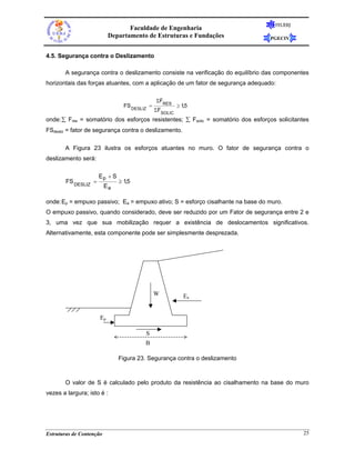 FEUERJ
                                  Faculdade de Engenharia
                           Departamento de Estruturas e Fundações                 PGECIV


4.5. Segurança contra o Deslizamento

       A segurança contra o deslizamento consiste na verificação do equilíbrio das componentes
horizontais das forças atuantes, com a aplicação de um fator de segurança adequado:

                                               ΣFRES
                                 FS DESLIZ =             ≥ 1,5
                                               ΣFSOLIC
onde: ∑ Fres = somatório dos esforços resistentes; ∑ Fsolic = somatório dos esforços solicitantes
FSdesliz = fator de segurança contra o deslizamento.

       A Figura 23 ilustra os esforços atuantes no muro. O fator de segurança contra o
deslizamento será:

                      Ep + S
        FS DESLIZ =            ≥ 1,5
                          Ea

onde: Ep = empuxo passivo; Ea = empuxo ativo; S = esforço cisalhante na base do muro.
O empuxo passivo, quando considerado, deve ser reduzido por um Fator de segurança entre 2 e
3, uma vez que sua mobilização requer a existência de deslocamentos significativos.
Alternativamente, esta componente pode ser simplesmente desprezada.




                                               W            Ea


                      Ep

                                         S
                                         B

                               Figura 23. Segurança contra o deslizamento



       O valor de S é calculado pelo produto da resistência ao cisalhamento na base do muro
vezes a largura; isto é :




Estruturas de Contenção                                                                        25
 