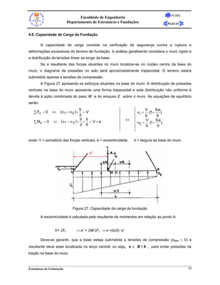 FEUERJ
                                 Faculdade de Engenharia
                          Departamento de Estruturas e Fundações                     PGECIV


4.6. Capacidade de Carga da Fundação

         A capacidade de carga consiste na verificação da segurança contra a ruptura e
deformações excessivas do terreno de fundação. A análise geralmente considera o muro rígido e
a distribuição de tensões linear ao longo da base.
         Se a resultante das forças atuantes no muro localizar-se no núcleo centra da base do
muro, o diagrama de pressões no solo será aproximadamente trapezoidal. O terreno estará
submetido apenas a tensões de compressão.
         A Figura 27 apresenta os esforços atuantes na base do muro. A distribuição de pressões
verticais na base do muro apresenta uma forma trapezoidal e esta distribuição não uniforme é
devida à ação combinada do peso W e do empuxo E sobre o muro. As equações de equilíbrio
serão:

   ∑ Fv = 0    ⇔     (σ1 + σ 2 ) × b = V                           σ1 =
                                                                       V     6.e
                                                                         .(1+ )
                                  2                                    b      b
                     (σ1 − σ 2 ) × b × b = V × e              ⇔        V     6.e
   ∑ Mo = 0     ⇔                                                  σ2 = .(1− )
                                   2 6                                 b      b


onde: V = somatório das forças verticais; e = excentricidade;     b = largura da base do muro.


                                           e'




                             Figura 27. Capacidade de carga da fundação

         A excentricidade é calculada pela resultante de momentos em relação ao ponto A:


                 V= ΣFv        ⇒ e' = ΣM/ΣFv ⇒ e =(b/2)- e'

         Deve-se garantir, que a base esteja submetida a tensões de compressão (σmin ≥ 0) a
resultante deve estar localizada no terço central; ou seja, e ≤ B / 6 , para evitar pressões de
tração na base do muro.



Estruturas de Contenção                                                                          29
 
