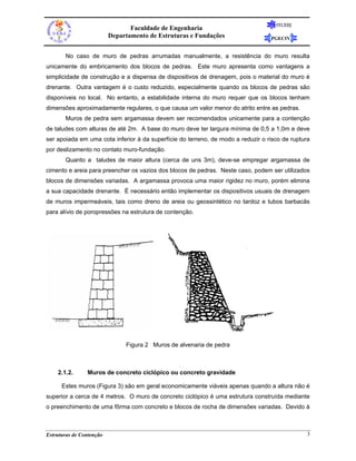FEUERJ
                                 Faculdade de Engenharia
                          Departamento de Estruturas e Fundações                  PGECIV


       No caso de muro de pedras arrumadas manualmente, a resistência do muro resulta
unicamente do embricamento dos blocos de pedras. Este muro apresenta como vantagens a
simplicidade de construção e a dispensa de dispositivos de drenagem, pois o material do muro é
drenante. Outra vantagem é o custo reduzido, especialmente quando os blocos de pedras são
disponíveis no local. No entanto, a estabilidade interna do muro requer que os blocos tenham
dimensões aproximadamente regulares, o que causa um valor menor do atrito entre as pedras.
       Muros de pedra sem argamassa devem ser recomendados unicamente para a contenção
de taludes com alturas de até 2m. A base do muro deve ter largura mínima de 0,5 a 1,0m e deve
ser apoiada em uma cota inferior à da superfície do terreno, de modo a reduzir o risco de ruptura
por deslizamento no contato muro-fundação.
       Quanto a taludes de maior altura (cerca de uns 3m), deve-se empregar argamassa de
cimento e areia para preencher os vazios dos blocos de pedras. Neste caso, podem ser utilizados
blocos de dimensões variadas. A argamassa provoca uma maior rigidez no muro, porém elimina
a sua capacidade drenante. É necessário então implementar os dispositivos usuais de drenagem
de muros impermeáveis, tais como dreno de areia ou geossintético no tardoz e tubos barbacãs
para alívio de poropressões na estrutura de contenção.




                               Figura 2 Muros de alvenaria de pedra



    2.1.2.      Muros de concreto ciclópico ou concreto gravidade

      Estes muros (Figura 3) são em geral economicamente viáveis apenas quando a altura não é
superior a cerca de 4 metros. O muro de concreto ciclópico é uma estrutura construída mediante
o preenchimento de uma fôrma com concreto e blocos de rocha de dimensões variadas. Devido à



Estruturas de Contenção                                                                         3
 