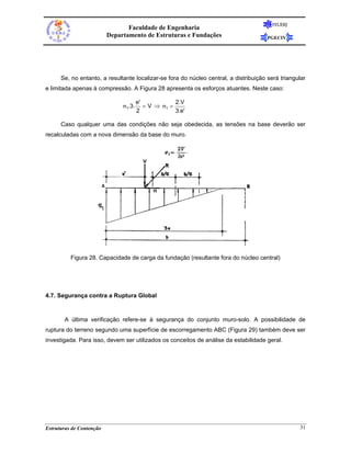 FEUERJ
                                 Faculdade de Engenharia
                          Departamento de Estruturas e Fundações                       PGECIV




      Se, no entanto, a resultante localizar-se fora do núcleo central, a distribuição será triangular
e limitada apenas à compressão. A Figura 28 apresenta os esforços atuantes. Neste caso:

                                       e'            2.V
                               σ1.3.      = V ⇒ σ1 =
                                       2             3.e'

      Caso qualquer uma das condições não seja obedecida, as tensões na base deverão ser
recalculadas com a nova dimensão da base do muro.




          Figura 28. Capacidade de carga da fundação (resultante fora do núcleo central)




4.7. Segurança contra a Ruptura Global



       A última verificação refere-se à segurança do conjunto muro-solo. A possibilidade de
ruptura do terreno segundo uma superfície de escorregamento ABC (Figura 29) também deve ser
investigada. Para isso, devem ser utilizados os conceitos de análise da estabilidade geral.




Estruturas de Contenção                                                                            31
 