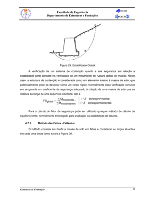 FEUERJ
                                 Faculdade de Engenharia
                          Departamento de Estruturas e Fundações                      PGECIV




                                     Figura 29. Estabilidade Global

       A verificação de um sistema de contenção quanto a sua segurança em relação a
estabilidade geral consiste na verificação de um mecanismo de ruptura global do maciço. Neste
caso, a estrutura de contenção é considerada como um elemento interno à massa de solo, que
potencialmente pode se deslocar como um corpo rígido. Normalmente essa verificação consiste
em se garantir um coeficiente de segurança adequado à rotação de uma massa de solo que se
desloca ao longo de uma superfície cilíndrica; isto é
                                   ∑ Mresistentes       > 13 obras provisorias
                                                            ,
                     FSglobal =
                                  ∑ Minstabilizantes   > 15 obras permanentes
                                                          ,


       Para o cálculo do fator de segurança pode ser utilizado qualquer método de cálculo de
equilíbrio limite, normalmente empregado para avaliação da estabilidade de taludes.

    4.7.1.      Método das Fatias - Fellenius

       O método consiste em dividir a massa de solo em fatias e considerar as forças atuantes
em cada uma delas como ilustra a Figura 30.




Estruturas de Contenção                                                                         32
 
