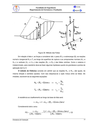 FEUERJ
                                 Faculdade de Engenharia
                          Departamento de Estruturas e Fundações                             PGECIV




                                      Figura 30. Método das Fatias

       Em relação à fatia n, as forças a considerar são: o peso (Pn), a sobrecarga (Q), as reações
normal e tangencial Nn e Tn ao longo da superfície de ruptura e as componentes normais (Hn-1 e
Hn+1) e verticais (Vn-1 e Vn+1) das reações (Rn-1 e Rn+1) das fatias vizinhas. Como o sistema é
indeterminado, para resolvê-lo deve-se fazer algumas hipóteses quanto às grandezas e pontos de
aplicação de H e V.
       O método de Fellenius consiste em admitir que as reações Rn-1 e Rn+1 são iguais, da
mesma direção e sentidos opostos. Com isso despreza-se a ação mútua entre as fatias. De
imediato, escrevem-se as seguintes equações:

                                                                         Nn
                                Nn = (Pn + Q ) cos α       ⇒     σn =
                                                                         ΔLn

                                                                         Tn
                                 Tn = (Pn + Q )senα        ⇒     τn =
                                                                        ΔL n


       A resistência ao cisalhamento ao longo da base da fatia será:

                               τ × ΔL n = c ′ × ΔL n + ((Pn + Q ) cos α ) tan φ′

       Considerando todo o arco:

                              τ × ΔL n      ∑ c ′ × ΔL n + ((Pn + Q ) cos α ) tan φ′
                  FS =                    =                                          ≥ 1,5
                          ∑ (Pn + Q )senα              ∑ (Pn + Q )senα


Estruturas de Contenção                                                                                33
 