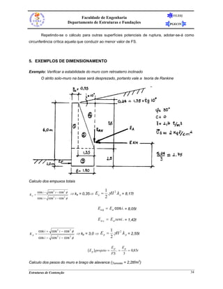 FEUERJ
                                          Faculdade de Engenharia
                                   Departamento de Estruturas e Fundações                 PGECIV


          Repetindo-se o cálculo para outras superfícies potenciais de ruptura, adotar-se-á como
circunferência crítica aquela que conduzir ao menor valor de FS.




5. EXEMPLOS DE DIMENSIONAMENTO

Exemplo: Verificar a estabilidade do muro com retroaterro inclinado
          O atrito solo-muro na base será desprezado, portanto vale a teoria de Rankine




Calculo dos empuxos totais

                                                          1
Ka =
       cos i − cos 2 i − cos 2 φ
                                    ⇒ ka = 0,35⇒ E a =      .γH 2 .k a = 8,17t
       cos i + cos 2 i − cos 2 φ                          2

                                                    Ea h = Ea cosi. = 8,05t

                                                    E a v = E a seni . = 1,42t

       cos i + cos 2 i − cos 2 φ                                 1
Kp =                                   ⇒ kp = 3,0 ⇒ E p =          .γH 2 .k p = 2,55t
       cos i − cos 2 i − cos 2 φ                                 2

                                                                 Ep        Ep
                                             ( E p ) projeto =        .=        = 0,85t
                                                                 FS        3

Calculo dos pesos do muro e braço de alavanca (γconcreto = 2,2tf/m3)

Estruturas de Contenção                                                                             34
 