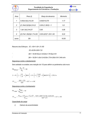 FEUERJ
                                         Faculdade de Engenharia
                                  Departamento de Estruturas e Fundações                                      PGECIV




    Area                        Peso (t)                    Braço de alavanca                    Momento

         1       0,55x3,5x2,2=2,24                       0,55/2=0,275                                  1,17

         2       [(1,35x3,5)/2]x2,2=5,2                  0,55+(1,35/3) = 1                             5,2

         3       1,9x1,5x2,2=6,27                        0,95                                          5,96

         4       [(3,74x1,35)/2]x1,7=4,29                0,55+(2/3)*1,35=1,45                          6,22

    soma                          20t                                                              18,55




Resumo dos Esforços: ΣFv =20+1,42= 21,42t

                                   ΣFh=8,05-0,85=7,2t

`                                 ΣM = 18,55+Eavx1,9-Eahx1,75+Epx1/3=

`                                 ΣM = 18,55+1,42x1,9-8,05x1,75+0,85x1/3=7,44t.m/m

Segurança contra o deslizamento:

Sera adotado na analise uma redução de 1/3 para definir os parâmetros solo-muro

                Ep + S
FS DESLIZ =              ≥ 15
                            ,
                  Ea

        ⎡      ⎛W    ⎞       ⎤         ⎡    ⎛ 21,42     ⎞            ⎤
S = B × ⎢c ′ + ⎜ − u ⎟ tan δ ⎥ = 1,9 × ⎢0 + ⎜
           w                                        − 0 ⎟ tan(30 / 3)⎥ = 3,78t / m
        ⎣      ⎝ B   ⎠       ⎦         ⎣    ⎝  1,9      ⎠            ⎦

              0,85 + 3,78
FS DESLIZ =               = 0,57 ⇒ ≠ OK
                 8,05

Segurança contra o tombamento:

              M RES
FS TOMB =               ≥ 1,5
              M SOLIC


             M muro + M passivo + Eav x1,9       18,55 + ( 0,85 * (1 / 3)) + (1,42 x1,9)
FS TOMB =                                    =                                           = 1,53 ⇒ OK
                        M ativo                               8,05 * 1,75

Capacidade de carga:

    i)         Calculo da excentricidade:




Estruturas de Contenção                                                                                                 35
 