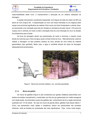 FEUERJ
                                 Faculdade de Engenharia
                          Departamento de Estruturas e Fundações                   PGECIV


impermeabilidade deste muro, é imprescindível a execução de um sistema adequado de
drenagem.
       A sessão transversal é usualmente trapezoidal, com largura da base da ordem de 50% da
altura do muro (Figura 20). A especificação do muro com faces inclinadas ou em degraus pode
causar uma economia significativa de material. Para muros com face frontal plana e vertical, deve-
se recomendar uma inclinação para trás (em direção ao retroaterro) de pelo menos 1:30 (cerca de
2 graus com a vertical), de modo a evitar a sensação ótica de uma inclinação do muro na direção
do tombamento para a frente.
       Os furos de drenagem devem ser posicionados de modo a minimizar o impacto visual
devido às manchas que o fluxo de água causa na face frontal do muro. Alternativamente, pode-se
realizar a drenagem na face posterior (tardoz) do muro através de uma manta de material
geossintético (tipo geotêxtil). Neste caso, a água é recolhida através de tubos de drenagem
adequadamente posicionados.




                   Figura 3 Muros de concreto ciclópico (ou concreto gravidade)



    2.1.3.      Muros de gabião

       Os muros de gabiões (Figura 4) são constituídos por gaiolas metálicas preenchidas com
pedras arrumadas manualmente e construídas com fios de aço galvanizado em malha hexagonal
com dupla torção. As dimensões usuais dos gabiões são: comprimento de 2m e seção transversal
quadrada com 1m de aresta. No caso de muros de grande altura, gabiões mais baixos (altura =
0,5m), que apresentam maior rigidez e resistência, devem ser posicionados nas camadas
inferiores, onde as tensões de compressão são mais significativas. Para muros muito longos,


Estruturas de Contenção                                                                          4
 