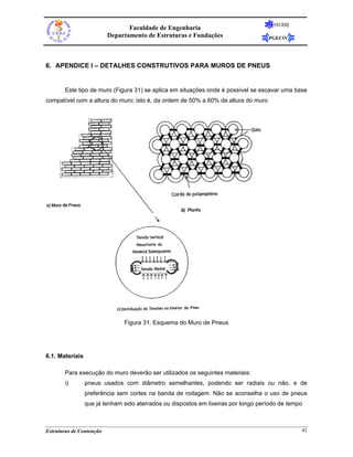 FEUERJ
                                 Faculdade de Engenharia
                          Departamento de Estruturas e Fundações                    PGECIV




6. APENDICE I – DETALHES CONSTRUTIVOS PARA MUROS DE PNEUS


       Este tipo de muro (Figura 31) se aplica em situações onde é possível se escavar uma base
compatível com a altura do muro; isto é, da ordem de 50% a 60% da altura do muro




                               Figura 31. Esquema do Muro de Pneus




6.1. Materiais

       Para execução do muro deverão ser utilizados os seguintes materiais:
       i)        pneus usados com diâmetro semelhantes, podendo ser radiais ou não, e de
                 preferência sem cortes na banda de rodagem. Não se aconselha o uso de pneus
                 que já tenham sido aterrados ou dispostos em lixeiras por longo período de tempo



Estruturas de Contenção                                                                         41
 