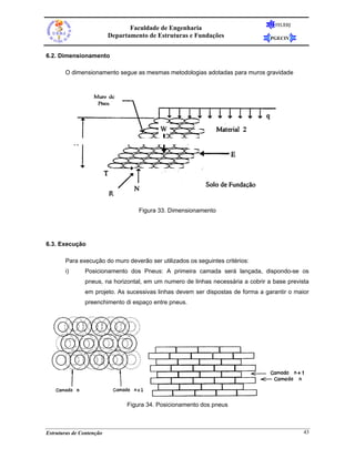 FEUERJ
                                 Faculdade de Engenharia
                          Departamento de Estruturas e Fundações                 PGECIV


6.2. Dimensionamento

       O dimensionamento segue as mesmas metodologias adotadas para muros gravidade




                                    Figura 33. Dimensionamento




6.3. Execução

       Para execução do muro deverão ser utilizados os seguintes critérios:
       i)      Posicionamento dos Pneus: A primeira camada será lançada, dispondo-se os
               pneus, na horizontal, em um numero de linhas necessária a cobrir a base prevista
               em projeto. As sucessivas linhas devem ser dispostas de forma a garantir o maior
               preenchimento di espaço entre pneus.




                                Figura 34. Posicionamento dos pneus



Estruturas de Contenção                                                                      43
 