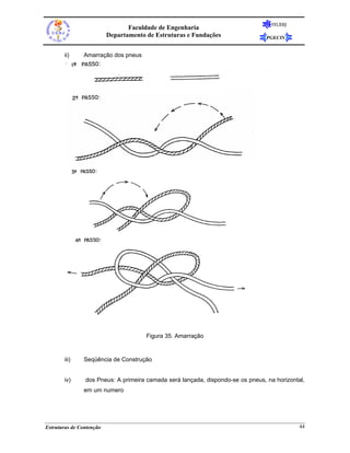 FEUERJ
                                 Faculdade de Engenharia
                          Departamento de Estruturas e Fundações                 PGECIV


       ii)     Amarração dos pneus




                                       Figura 35. Amarração


       iii)    Seqüência de Construção


       iv)      dos Pneus: A primeira camada será lançada, dispondo-se os pneus, na horizontal,
               em um numero




Estruturas de Contenção                                                                      44
 