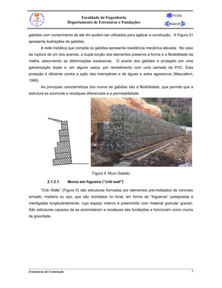 FEUERJ
                                 Faculdade de Engenharia
                          Departamento de Estruturas e Fundações                   PGECIV


gabiões com comprimento de até 4m podem ser utilizados para agilizar a construção. A Figura 21
apresenta ilustrações de gabiões.
         A rede metálica que compõe os gabiões apresenta resistência mecânica elevada. No caso
da ruptura de um dos arames, a dupla torção dos elementos preserva a forma e a flexibilidade da
malha, absorvendo as deformações excessivas.         O arame dos gabiões é protegido por uma
galvanização dupla e, em alguns casos, por revestimento com uma camada de PVC. Esta
proteção é eficiente contra a ação das intempéries e de águas e solos agressivos (Maccaferri,
1990).
         As principais características dos muros de gabiões são a flexibilidade, que permite que a
estrutura se acomode a recalques diferenciais e a permeabilidade.




                                       Figura 4. Muro Gabião

            2.1.3.1.      Muros em fogueira (“crib wall”)

         “Crib Walls” (Figura 5) são estruturas formadas por elementos pré-moldados de concreto
armado, madeira ou aço, que são montados no local, em forma de “fogueiras” justapostas e
interligadas longitudinalmente, cujo espaço interno é preenchido com material granular graúdo.
São estruturas capazes de se acomodarem a recalques das fundações e funcionam como muros
de gravidade.




Estruturas de Contenção                                                                          5
 