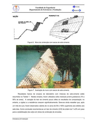 FEUERJ
                                 Faculdade de Engenharia
                          Departamento de Estruturas e Fundações                 PGECIV




                      Figura 6. Muro de contenção com sacos de solo-cimento




                      Figura 7. Ilustração de muro com sacos de solo-cimento

       Resultados típicos de ensaios de laboratório com misturas de solo-cimento estão
resumidos na Tabela 1. Nestes ensaios, foram utilizados solos residuais jovens gnáissicos (70 a
90% de areia). A variação do teor de cimento pouco afeta os resultados de compactação; no
entanto, a rigidez e a resistência crescem significativamente. Deve-se ainda ressaltar que, após

um mês de cura, foram observados valores de    σr cerca de 50 a 100% superiores aos obtidos aos
sete dias. Como conclusão recomenda-se um teor de cimento (C/S) da ordem de 7 a 8% em peso
para a estabilização dos solos em obras de contenção de encostas.



Estruturas de Contenção                                                                        7
 