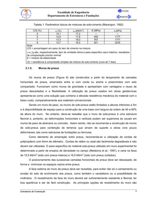 FEUERJ
                                 Faculdade de Engenharia
                          Departamento de Estruturas e Fundações                          PGECIV


             Tabela 1. Parâmetros típicos de misturas de solo-cimento (Marangon, 1992)

             C/S (%)           ω (%)           γd (kN/m3)       E (MPa)             σr (kPa)
                0              14,1               17,2             --                  --
                5              12,9               17,8            405                 1177
                7              13,3               18,0            767                 1771
                8              12,7               18,0            921                 2235
      Nota:
      C/S = porcentagem em peso do teor de cimento na mistura
      ω e γd são, respectivamente, teor de umidade ótima e peso específico seco máximo, resultados
      de compactação proctor normal
      E = módulo de elasticidade
      σr = resistência à compressão simples da mistura de solo-cimento (cura de 7 dias)
    2.1.5.       Muros de pneus


       Os muros de pneus (Figura 8) são construídos a partir do lançamento de camadas
horizontais de pneus, amarrados entre si com corda ou arame e preenchidos com solo
compactado. Funcionam como muros de gravidade e apresentam com vantagens o reuso de
pneus descartados e a flexibilidade. A utilização de pneus usados em obras geotécnicas
apresenta-se como uma solução que combina a elevada resistência mecânica do material com o
baixo custo, comparativamente aos materiais convencionais.
       Sendo um muro de peso, os muros de solo-pneus estão limitados a alturas inferiores a 5m
e à disponibilidade de espaço para a construção de uma base com largura da ordem de 40 a 60%
da altura do muro. No entanto, deve-se ressaltar que o muro de solo-pneus é uma estrutura
flexível e, portanto, as deformações horizontais e verticais podem ser superiores às usuais em
muros de peso de alvenaria ou concreto. Assim sendo, não se recomenda a construção de muros
de solo-pneus para contenção de terrenos que sirvam de suporte a obras civis pouco
deformáveis, tais como estruturas de fundações ou ferrovias.
       Como elemento de amarração entre pneus, recomenda-se a utilização de cordas de
polipropileno com 6mm de diâmetro. Cordas de náilon ou sisal são facilmente degradáveis e não
devem ser utilizadas. O peso específico do material solo-pneus utilizado em muro experimental foi
determinado a partir de ensaios de densidade no campo (Medeiros et al.; 1997), e varia na faixa
de 15,5 kN/m3 (solo com pneus inteiros) a 16,5 kN/m3 (solo com pneus cortados).
       O posicionamento das sucessivas camadas horizontais de pneus deve ser descasado, de
forma a minimizar os espaços vazios entre pneus.
       A face externa do muro de pneus deve ser revestida, para evitar não só o carreamento ou
erosão do solo de enchimento dos pneus, como também o vandalismo ou a possibilidade de
incêndios. O revestimento da face do muro deverá ser suficientemente resistente e flexível, ter
boa aparência e ser de fácil construção. As principais opções de revestimento do muro são


Estruturas de Contenção                                                                                 8
 