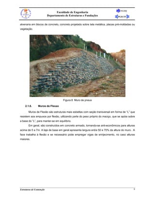 FEUERJ
                                 Faculdade de Engenharia
                          Departamento de Estruturas e Fundações                 PGECIV


alvenaria em blocos de concreto, concreto projetado sobre tela metálica, placas pré-moldadas ou
vegetação.




                                      Figura 8 Muro de pneus

    2.1.6.      Muros de Flexao

       Muros de Flexão são estruturas mais esbeltas com seção transversal em forma de “L” que
resistem aos empuxos por flexão, utilizando parte do peso próprio do maciço, que se apóia sobre
a base do “L”, para manter-se em equilíbrio.
       Em geral, são construídos em concreto armado, tornando-se anti-econômicos para alturas
acima de 5 a 7m. A laje de base em geral apresenta largura entre 50 e 70% da altura do muro. A
face trabalha à flexão e se necessário pode empregar vigas de enrijecimento, no caso alturas
maiores.




Estruturas de Contenção                                                                       9
 