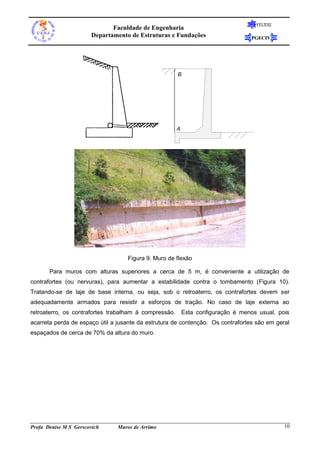 FEUERJ
                              Faculdade de Engenharia
                       Departamento de Estruturas e Fundações                      PGECIV




                                                       B




                                                       A


                 Figura 1 Muro de concreto armado em L: seção transversal




                                   Figura 9. Muro de flexão

       Para muros com alturas superiores a cerca de 5 m, é conveniente a utilização de
contrafortes (ou nervuras), para aumentar a estabilidade contra o tombamento (Figura 10).
Tratando-se de laje de base interna, ou seja, sob o retroaterro, os contrafortes devem ser
adequadamente armados para resistir a esforços de tração. No caso de laje externa ao
retroaterro, os contrafortes trabalham à compressão.       Esta configuração é menos usual, pois
acarreta perda de espaço útil a jusante da estrutura de contenção. Os contrafortes são em geral
espaçados de cerca de 70% da altura do muro.




Profa Denise M S Gerscovich     Muros de Arrimo                                               10
 