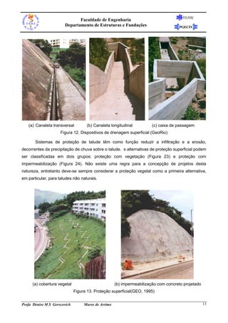 FEUERJ
                              Faculdade de Engenharia
                       Departamento de Estruturas e Fundações                        PGECIV




   (a) Canaleta transversal         (b) Canaleta longitudinal           (c) caixa de passagem
                     Figura 12. Dispositivos de drenagem superficial (GeoRio)

       Sistemas de proteção de talude têm como função reduzir a infiltração e a erosão,
decorrentes da precipitação de chuva sobre o talude. s alternativas de proteção superficial podem
ser classificadas em dois grupos: proteção com vegetação (Figura 23) e proteção com
impermeabilização (Figura 24). Não existe uma regra para a concepção de projetos desta
natureza, entretanto deve-se sempre considerar a proteção vegetal como a primeira alternativa,
em particular, para taludes não naturais.




      (a) cobertura vegetal                          (b) impermeabilização com concreto projetado
                              Figura 13. Proteção superficial(GEO, 1995)


Profa Denise M S Gerscovich        Muros de Arrimo                                                  13
 