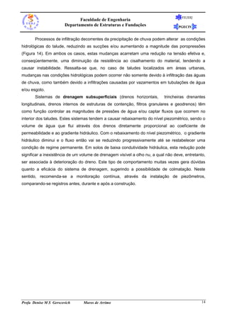 FEUERJ
                              Faculdade de Engenharia
                       Departamento de Estruturas e Fundações                      PGECIV


       Processos de infiltração decorrentes da precipitação de chuva podem alterar as condições
hidrológicas do talude, reduzindo as sucções e/ou aumentando a magnitude das poropressões
(Figura 14). Em ambos os casos, estas mudanças acarretam uma redução na tensão efetiva e,
conseqüentemente, uma diminuição da resistência ao cisalhamento do material, tendendo a
causar instabilidade. Ressalta-se que, no caso de taludes localizados em áreas urbanas,
mudanças nas condições hidrológicas podem ocorrer não somente devido à infiltração das águas
de chuva, como também devido a infiltrações causadas por vazamentos em tubulações de água
e/ou esgoto.
       Sistemas de drenagem subsuperficiais (drenos horizontais,            trincheiras drenantes
longitudinais, drenos internos de estruturas de contenção, filtros granulares e geodrenos) têm
como função controlar as magnitudes de pressões de água e/ou captar fluxos que ocorrem no
interior dos taludes. Estes sistemas tendem a causar rebaixamento do nível piezométrico, sendo o
volume de água que flui através dos drenos diretamente proporcional ao coeficiente de
permeabilidade e ao gradiente hidráulico. Com o rebaixamento do nível piezométrico, o gradiente
hidráulico diminui e o fluxo então vai se reduzindo progressivamente até se restabelecer uma
condição de regime permanente. Em solos de baixa condutividade hidráulica, esta redução pode
significar a inexistência de um volume de drenagem visível a olho nu, a qual não deve, entretanto,
ser associada à deterioração do dreno. Este tipo de comportamento muitas vezes gera dúvidas
quanto a eficácia do sistema de drenagem, sugerindo a possibilidade de colmatação. Neste
sentido, recomenda-se a monitoração contínua, através da instalação de piezômetros,
comparando-se registros antes, durante e após a construção.




Profa Denise M S Gerscovich      Muros de Arrimo                                                14
 