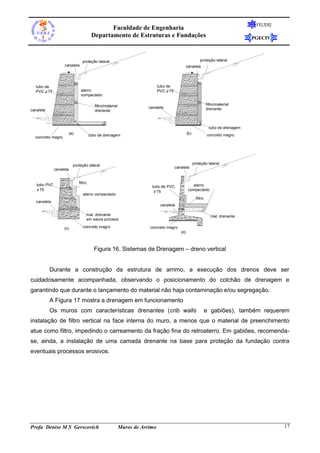 FEUERJ
                                                Faculdade de Engenharia
                                         Departamento de Estruturas e Fundações                                                         PGECIV



                                 proteção lateral                                                             proteção lateral
                   canaleta                                                                        canaleta




  tubo de                                                                      tubo de
  PVC75                      aterro                                         PVC75
                                compactado

                                           filtro/material                                                          filtro/material
                                                                         canaleta                                   drenante
canaleta                                   drenante



                                                                                                                     tubo de drenagem
                         (a)            tubo de drenagem                                           (b)              concreto magro
  concreto magro




                           proteção lateral                                                              proteção lateral
                                                                                          canaleta
              canaleta


                               filtro
   tubo PVC                                                                tubo de PVC                aterro
    75                                                                      75                    compactado
                                  aterro compactado
                                                                                                           filtro
   canaleta
                                                                                canaleta

                                    mat. drenante                                                                      mat. drenante
                                    em sacos porosos

                   (c)            concreto magro                         concreto magro
                                                                                             (d)



                                          Figura 16. Sistemas de Drenagem – dreno vertical


           Durante a construção da estrutura de arrimo, a execução dos drenos deve ser
cuidadosamente acompanhada, observando o posicionamento do colchão de drenagem e
garantindo que durante o lançamento do material não haja contaminação e/ou segregação.
           A Figura 17 mostra a drenagem em funcionamento
           Os muros com características drenantes (crib walls                                                       e gabiões), também requerem
instalação de filtro vertical na face interna do muro, a menos que o material de preenchimento
atue como filtro, impedindo o carreamento da fração fina do retroaterro. Em gabiões, recomenda-
se, ainda, a instalação de uma camada drenante na base para proteção da fundação contra
eventuais processos erosivos.




Profa Denise M S Gerscovich                                  Muros de Arrimo                                                                      17
 