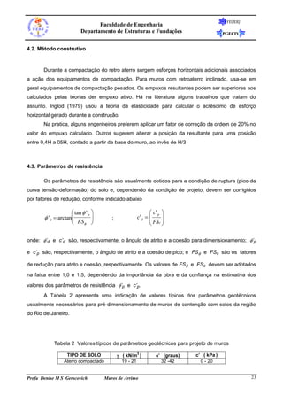 FEUERJ
                                 Faculdade de Engenharia
                          Departamento de Estruturas e Fundações                         PGECIV


4.2. Método construtivo



       Durante a compactação do retro aterro surgem esforços horizontais adicionais associados
a ação dos equipamentos de compactação. Para muros com retroaterro inclinado, usa-se em
geral equipamentos de compactação pesados. Os empuxos resultantes podem ser superiores aos
calculados pelas teorias der empuxo ativo. Há na literatura alguns trabalhos que tratam do
assunto. Inglod (1979) usou a teoria da elasticidade para calcular o acréscimo de esforço
horizontal gerado durante a construção.
       Na pratica, alguns engenheiros preferem aplicar um fator de correção da ordem de 20% no
valor do empuxo calculado. Outros sugerem alterar a posição da resultante para uma posição
entre 0,4H a 05H, contado a partir da base do muro, ao invés de H/3



4.3. Parâmetros de resistência

       Os parâmetros de resistência são usualmente obtidos para a condição de ruptura (pico da
curva tensão-deformação) do solo e, dependendo da condição de projeto, devem ser corrigidos
por fatores de redução, conforme indicado abaixo

                      tan  ' p                            c' p 
        ' d  arctan                 ;            c' d  
                                                             FSc 
                      FS                                       

onde: ’d e c’d são, respectivamente, o ângulo de atrito e a coesão para dimensionamento; ’p

e c’p são, respectivamente, o ângulo de atrito e a coesão de pico; e FS e FSc são os fatores

de redução para atrito e coesão, respectivamente. Os valores de FS e FSc devem ser adotados
na faixa entre 1,0 e 1,5, dependendo da importância da obra e da confiança na estimativa dos
valores dos parâmetros de resistência ’p e c’p.
       A Tabela 2 apresenta uma indicação de valores típicos dos parâmetros geotécnicos
usualmente necessários para pré-dimensionamento de muros de contenção com solos da região
do Rio de Janeiro.




            Tabela 2 Valores típicos de parâmetros geotécnicos para projeto de muros

                                             ( kN/m )        ’ (graus)   c’ ( kPa )
                                                     3
                  TIPO DE SOLO
                 Aterro compactado             19 - 21           32 -42       0 - 20


Profa Denise M S Gerscovich          Muros de Arrimo                                               23
 