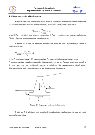 FEUERJ
                                 Faculdade de Engenharia
                          Departamento de Estruturas e Fundações                  PGECIV


4.5. Segurança contra o Deslizamento

       A segurança contra o deslizamento consiste na verificação do equilíbrio das componentes
horizontais das forças atuantes, com a aplicação de um fator de segurança adequado:

                                             FRES
                               FS DESLIZ               15
                                                          ,
                                             FSOLIC
onde:  Fres = somatório dos esforços resistentes;  Fsolic = somatório dos esforços solicitantes
FSdesliz = fator de segurança contra o deslizamento.

       A Figura 23 ilustra os esforços atuantes no muro. O fator de segurança contra o
deslizamento será:

                     Ep  S
       FS DESLIZ              15
                                 ,
                       Ea

onde: Ep = empuxo passivo; Ea = empuxo ativo; S = esforço cisalhante na base do muro.
O empuxo passivo, quando considerado, deve ser reduzido por um Fator de segurança entre 2 e
3, uma vez que sua mobilização requer a existência de deslocamentos significativos.
Alternativamente, esta componente pode ser simplesmente desprezada.




                                             W           Ea


                     Ep

                                         S
                                         B

                              Figura 23. Segurança contra o deslizamento



       O valor de S é calculado pelo produto da resistência ao cisalhamento na base do muro
vezes a largura; isto é :




Profa Denise M S Gerscovich          Muros de Arrimo                                           25
 