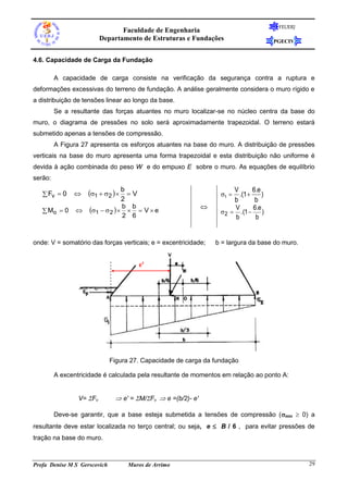 FEUERJ
                                 Faculdade de Engenharia
                          Departamento de Estruturas e Fundações                        PGECIV


4.6. Capacidade de Carga da Fundação

         A capacidade de carga consiste na verificação da segurança contra a ruptura e
deformações excessivas do terreno de fundação. A análise geralmente considera o muro rígido e
a distribuição de tensões linear ao longo da base.
         Se a resultante das forças atuantes no muro localizar-se no núcleo centra da base do
muro, o diagrama de pressões no solo será aproximadamente trapezoidal. O terreno estará
submetido apenas a tensões de compressão.
         A Figura 27 apresenta os esforços atuantes na base do muro. A distribuição de pressões
verticais na base do muro apresenta uma forma trapezoidal e esta distribuição não uniforme é
devida à ação combinada do peso W e do empuxo E sobre o muro. As equações de equilíbrio
serão:

    Fv  0        1  2   b  V                             1 
                                                                        V
                                                                          .(1 
                                                                                6.e
                                                                                    )
                                  2                                     b        b
                     1   2   b  b  V  e                       V       6.e
    Mo  0                                                        2  .(1       )
                                   2 6                                  b        b


onde: V = somatório das forças verticais; e = excentricidade;     b = largura da base do muro.


                                         e'




                              Figura 27. Capacidade de carga da fundação

         A excentricidade é calculada pela resultante de momentos em relação ao ponto A:


                 V= Fv         e' = M/Fv  e =(b/2)- e'

         Deve-se garantir, que a base esteja submetida a tensões de compressão (min  0) a
resultante deve estar localizada no terço central; ou seja, e  B / 6 , para evitar pressões de
tração na base do muro.



Profa Denise M S Gerscovich         Muros de Arrimo                                               29
 