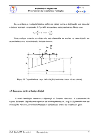 FEUERJ
                              Faculdade de Engenharia
                       Departamento de Estruturas e Fundações                          PGECIV




      Se, no entanto, a resultante localizar-se fora do núcleo central, a distribuição será triangular
e limitada apenas à compressão. A Figura 28 apresenta os esforços atuantes. Neste caso:

                                      e'              2.V
                              1.3.       V  1 
                                      2               3.e'

      Caso qualquer uma das condições não seja obedecida, as tensões na base deverão ser
recalculadas com a nova dimensão da base do muro.




         Figura 28. Capacidade de carga da fundação (resultante fora do núcleo central)




4.7. Segurança contra a Ruptura Global



       A última verificação refere-se à segurança do conjunto muro-solo. A possibilidade de
ruptura do terreno segundo uma superfície de escorregamento ABC (Figura 29) também deve ser
investigada. Para isso, devem ser utilizados os conceitos de análise da estabilidade geral.




Profa Denise M S Gerscovich       Muros de Arrimo                                                  31
 