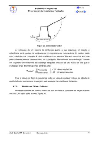 FEUERJ
                              Faculdade de Engenharia
                       Departamento de Estruturas e Fundações                         PGECIV




                                    Figura 29. Estabilidade Global

       A verificação de um sistema de contenção quanto a sua segurança em relação a
estabilidade geral consiste na verificação de um mecanismo de ruptura global do maciço. Neste
caso, a estrutura de contenção é considerada como um elemento interno à massa de solo, que
potencialmente pode se deslocar como um corpo rígido. Normalmente essa verificação consiste
em se garantir um coeficiente de segurança adequado à rotação de uma massa de solo que se
desloca ao longo de uma superfície cilíndrica; isto é
                                   Mresistentes        13 obras provisorias
                                                           ,
                    FSglobal 
                                  Minstabilizantes    15 obras permanentes
                                                         ,


       Para o cálculo do fator de segurança pode ser utilizado qualquer método de cálculo de
equilíbrio limite, normalmente empregado para avaliação da estabilidade de taludes.

    4.7.1.      Método das Fatias - Fellenius

       O método consiste em dividir a massa de solo em fatias e considerar as forças atuantes
em cada uma delas como ilustra a Figura 30.




Profa Denise M S Gerscovich        Muros de Arrimo                                              32
 