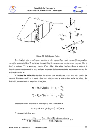 FEUERJ
                               Faculdade de Engenharia
                        Departamento de Estruturas e Fundações                         PGECIV




                                    Figura 30. Método das Fatias

       Em relação à fatia n, as forças a considerar são: o peso (Pn), a sobrecarga (Q), as reações
normal e tangencial Nn e Tn ao longo da superfície de ruptura e as componentes normais (Hn-1 e
Hn+1) e verticais (Vn-1 e Vn+1) das reações (Rn-1 e Rn+1) das fatias vizinhas. Como o sistema é
indeterminado, para resolvê-lo deve-se fazer algumas hipóteses quanto às grandezas e pontos de
aplicação de H e V.
       O método de Fellenius consiste em admitir que as reações Rn-1 e Rn+1 são iguais, da
mesma direção e sentidos opostos. Com isso despreza-se a ação mútua entre as fatias. De
imediato, escrevem-se as seguintes equações:

                                                                    Nn
                               Nn  Pn  Q cos           n 
                                                                    Ln

                                                                     Tn
                               Tn  Pn  Qsen            n 
                                                                    Ln


       A resistência ao cisalhamento ao longo da base da fatia será:

                                Ln  c  Ln  Pn  Q cos  tan 

       Considerando todo o arco:

                              Ln       c   Ln  Pn  Q cos   tan 
                 FS                                                            15
                                                                                   ,
                         Pn  Qsen              Pn  Qsen


Profa Denise M S Gerscovich        Muros de Arrimo                                               33
 