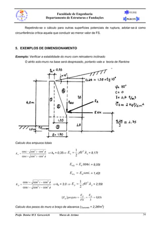 FEUERJ
                                        Faculdade de Engenharia
                                 Departamento de Estruturas e Fundações                 PGECIV


         Repetindo-se o cálculo para outras superfícies potenciais de ruptura, adotar-se-á como
circunferência crítica aquela que conduzir ao menor valor de FS.




5. EXEMPLOS DE DIMENSIONAMENTO

Exemplo: Verificar a estabilidade do muro com retroaterro inclinado
         O atrito solo-muro na base será desprezado, portanto vale a teoria de Rankine




Calculo dos empuxos totais

                                                        1
Ka 
       cos i  cos2 i  cos2 
                                   ka = 0,35 Ea        .H 2 .k a = 8,17t
       cos i  cos2 i  cos2                           2

                                                  Ea h  Ea cosi. = 8,05t

                                                  Ea v  Ea seni. = 1,42t

       cos i  cos2 i  cos2                                  1
Kp                                   kp = 3,0  E p           .H 2 .k p = 2,55t
       cos i  cos2 i  cos2                                  2

                                                               Ep        Ep
                                           ( E p ) projeto         .         0,85t
                                                               FS        3

Calculo dos pesos do muro e braço de alavanca (concreto = 2,2tf/m3)

Profa Denise M S Gerscovich              Muros de Arrimo                                          34
 