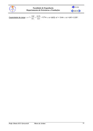 FEUERJ
                              Faculdade de Engenharia
                       Departamento de Estruturas e Fundações                      PGECIV


                              M 16,76
Capacidade de carga:  e'               0,75m  e =(b/2)- e' = 0,4m  e > b/6 = 0,38 !
                              Fv   22,3




Profa Denise M S Gerscovich      Muros de Arrimo                                             38
 