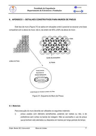 FEUERJ
                                Faculdade de Engenharia
                         Departamento de Estruturas e Fundações                     PGECIV




6. APENDICE I – DETALHES CONSTRUTIVOS PARA MUROS DE PNEUS


       Este tipo de muro (Figura 31) se aplica em situações onde é possível se escavar uma base
compatível com a altura do muro; isto é, da ordem de 50% a 60% da altura do muro




                               Figura 31. Esquema do Muro de Pneus




6.1. Materiais

       Para execução do muro deverão ser utilizados os seguintes materiais:
       i)        pneus usados com diâmetro semelhantes, podendo ser radiais ou não, e de
                 preferência sem cortes na banda de rodagem. Não se aconselha o uso de pneus
                 que já tenham sido aterrados ou dispostos em lixeiras por longo período de tempo



Profa Denise M S Gerscovich        Muros de Arrimo                                              41
 