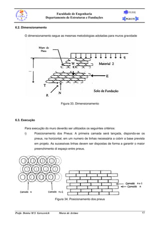 FEUERJ
                              Faculdade de Engenharia
                       Departamento de Estruturas e Fundações                    PGECIV


6.2. Dimensionamento

       O dimensionamento segue as mesmas metodologias adotadas para muros gravidade




                                  Figura 33. Dimensionamento




6.3. Execução

       Para execução do muro deverão ser utilizados os seguintes critérios:
       i)      Posicionamento dos Pneus: A primeira camada será lançada, dispondo-se os
               pneus, na horizontal, em um numero de linhas necessária a cobrir a base prevista
               em projeto. As sucessivas linhas devem ser dispostas de forma a garantir o maior
               preenchimento di espaço entre pneus.




                              Figura 34. Posicionamento dos pneus



Profa Denise M S Gerscovich     Muros de Arrimo                                              43
 