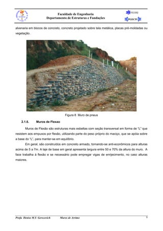 FEUERJ
                              Faculdade de Engenharia
                       Departamento de Estruturas e Fundações                    PGECIV


alvenaria em blocos de concreto, concreto projetado sobre tela metálica, placas pré-moldadas ou
vegetação.




                                     Figura 8 Muro de pneus

    2.1.6.      Muros de Flexao

       Muros de Flexão são estruturas mais esbeltas com seção transversal em forma de “L” que
resistem aos empuxos por flexão, utilizando parte do peso próprio do maciço, que se apóia sobre
a base do “L”, para manter-se em equilíbrio.
       Em geral, são construídos em concreto armado, tornando-se anti-econômicos para alturas
acima de 5 a 7m. A laje de base em geral apresenta largura entre 50 e 70% da altura do muro. A
face trabalha à flexão e se necessário pode empregar vigas de enrijecimento, no caso alturas
maiores.




Profa Denise M S Gerscovich      Muros de Arrimo                                              9
 